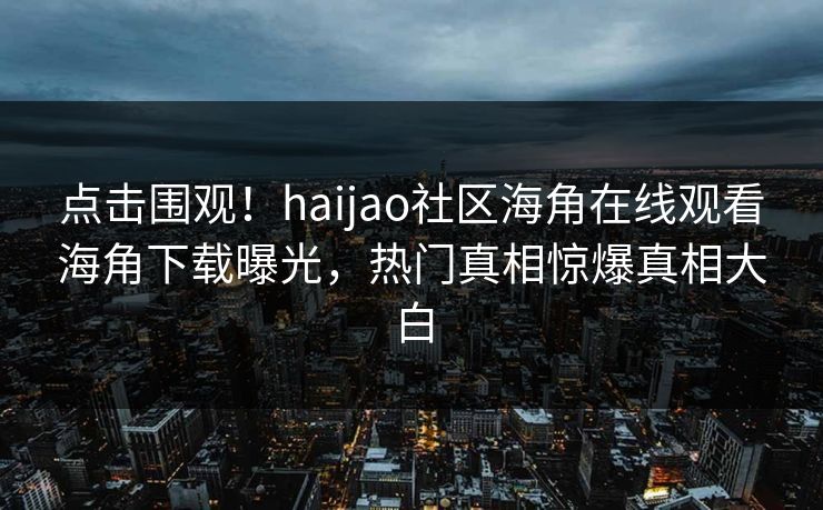 点击围观！haijao社区海角在线观看海角下载曝光，热门真相惊爆真相大白