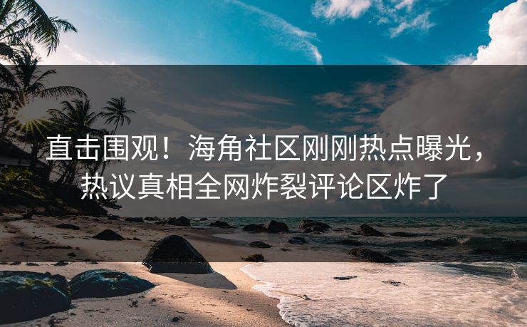 直击围观！海角社区刚刚热点曝光，热议真相全网炸裂评论区炸了