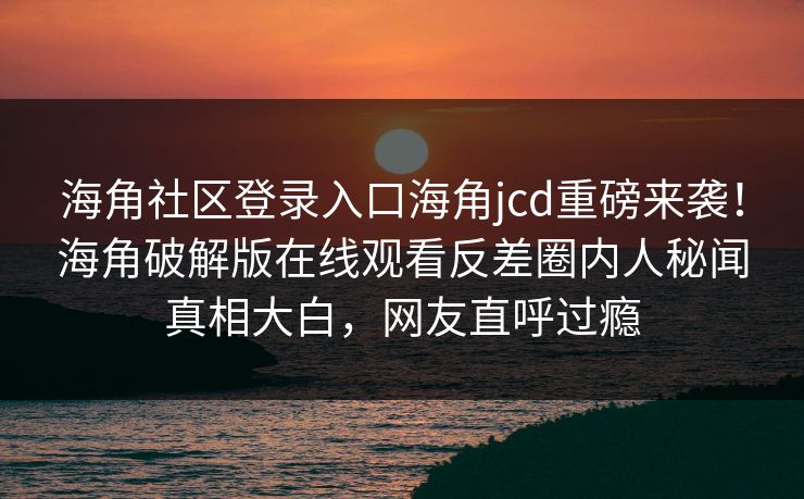 海角社区登录入口海角jcd重磅来袭！海角破解版在线观看反差圈内人秘闻真相大白，网友直呼过瘾