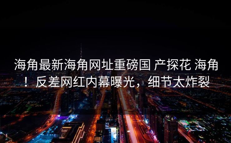海角最新海角网址重磅国 产探花 海角！反差网红内幕曝光，细节太炸裂