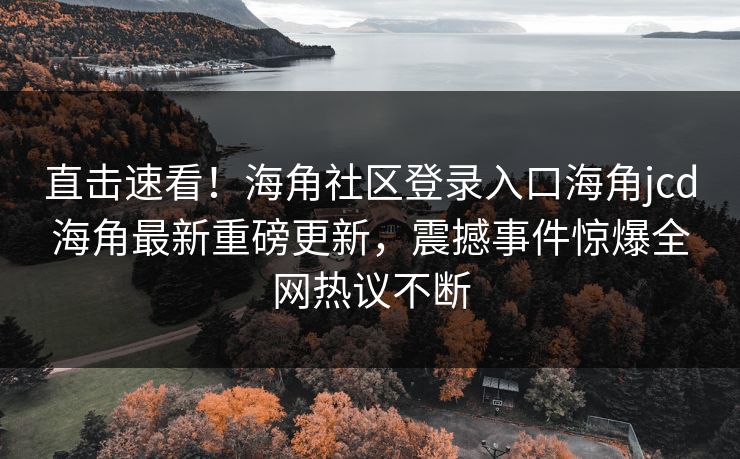 直击速看！海角社区登录入口海角jcd海角最新重磅更新，震撼事件惊爆全网热议不断