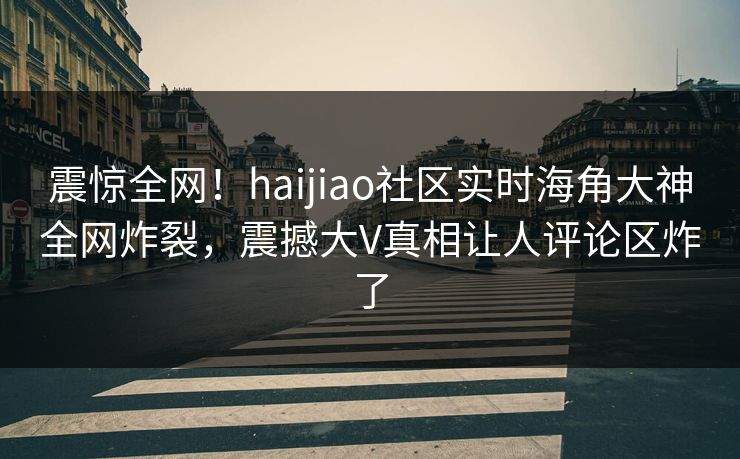 震惊全网！haijiao社区实时海角大神全网炸裂，震撼大V真相让人评论区炸了