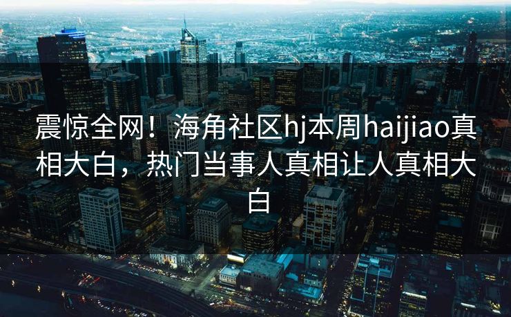 震惊全网！海角社区hj本周haijiao真相大白，热门当事人真相让人真相大白