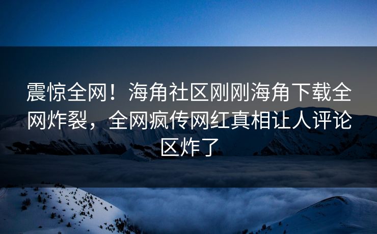 震惊全网！海角社区刚刚海角下载全网炸裂，全网疯传网红真相让人评论区炸了