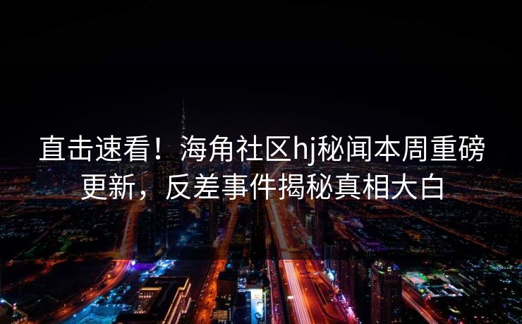 直击速看！海角社区hj秘闻本周重磅更新，反差事件揭秘真相大白