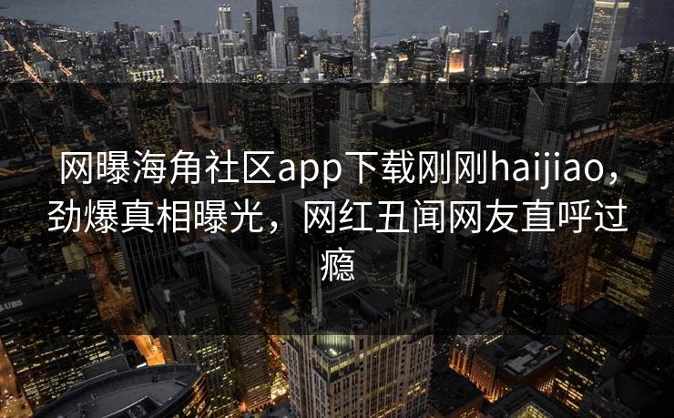网曝海角社区app下载刚刚haijiao，劲爆真相曝光，网红丑闻网友直呼过瘾
