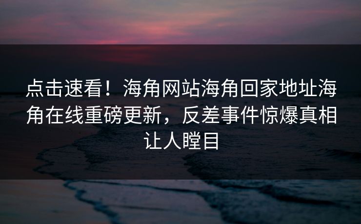 点击速看！海角网站海角回家地址海角在线重磅更新，反差事件惊爆真相让人瞠目