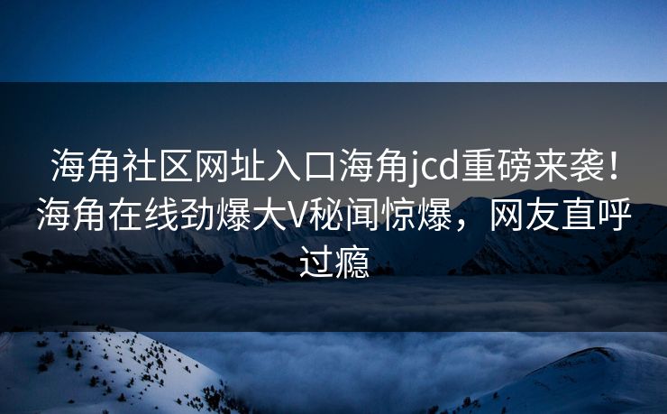 海角社区网址入口海角jcd重磅来袭！海角在线劲爆大V秘闻惊爆，网友直呼过瘾