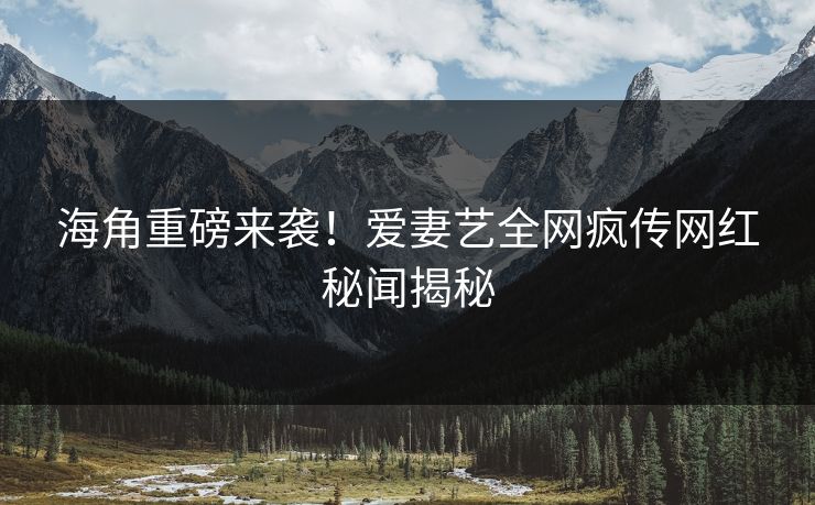海角重磅来袭！爱妻艺全网疯传网红秘闻揭秘