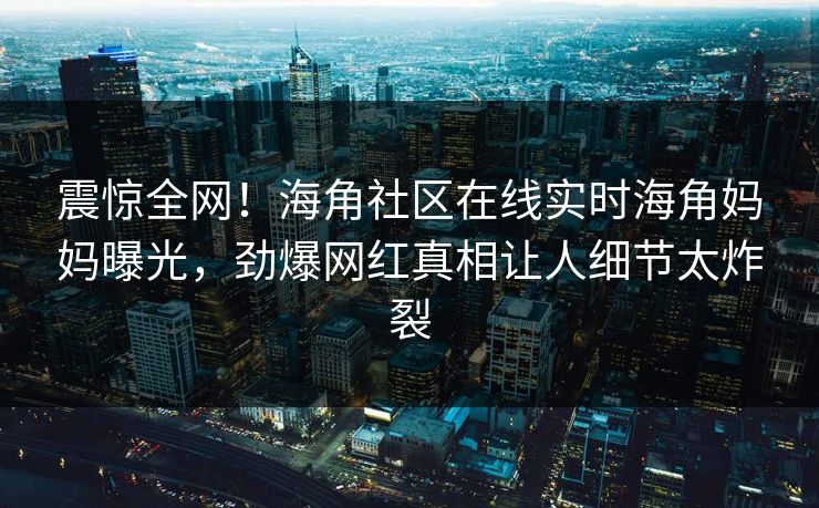 震惊全网！海角社区在线实时海角妈妈曝光，劲爆网红真相让人细节太炸裂