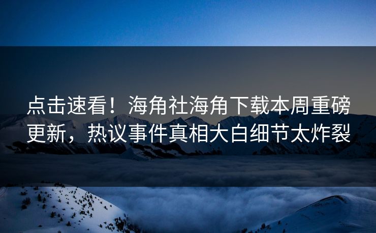 点击速看！海角社海角下载本周重磅更新，热议事件真相大白细节太炸裂
