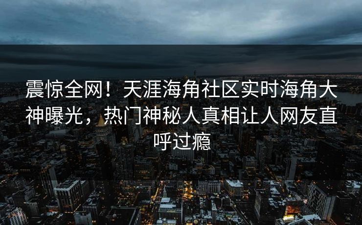 震惊全网！天涯海角社区实时海角大神曝光，热门神秘人真相让人网友直呼过瘾