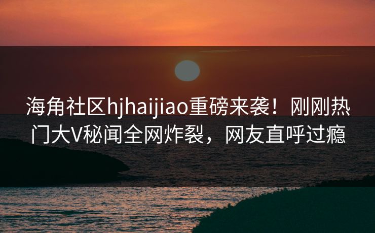 海角社区hjhaijiao重磅来袭！刚刚热门大V秘闻全网炸裂，网友直呼过瘾
