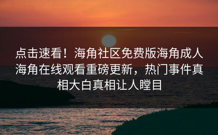 点击速看！海角社区免费版海角成人海角在线观看重磅更新，热门事件真相大白真相让人瞠目