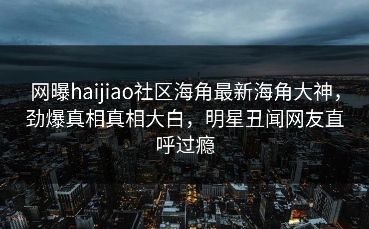 网曝haijiao社区海角最新海角大神，劲爆真相真相大白，明星丑闻网友直呼过瘾