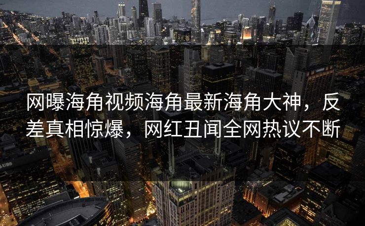 网曝海角视频海角最新海角大神，反差真相惊爆，网红丑闻全网热议不断