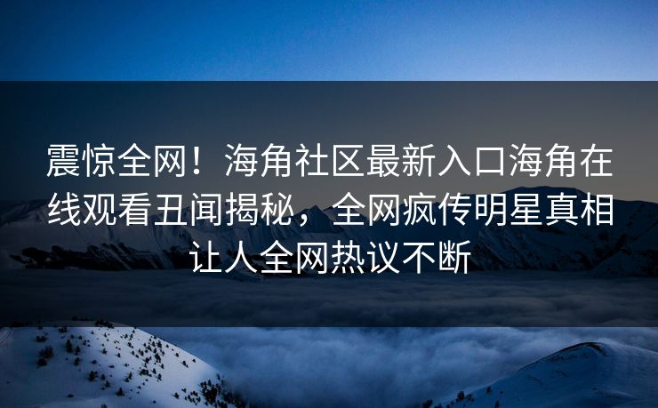 震惊全网！海角社区最新入口海角在线观看丑闻揭秘，全网疯传明星真相让人全网热议不断