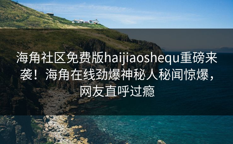 海角社区免费版haijiaoshequ重磅来袭！海角在线劲爆神秘人秘闻惊爆，网友直呼过瘾