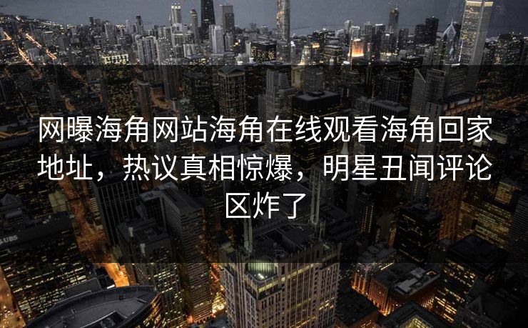 网曝海角网站海角在线观看海角回家地址，热议真相惊爆，明星丑闻评论区炸了