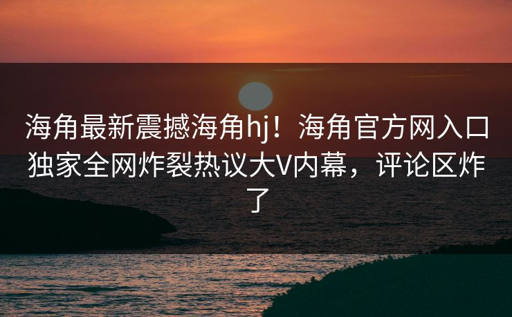 海角最新震撼海角hj！海角官方网入口独家全网炸裂热议大V内幕，评论区炸了