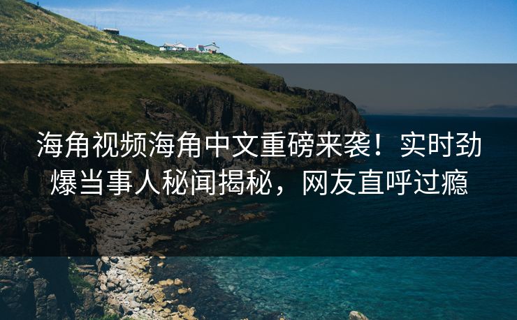 海角视频海角中文重磅来袭！实时劲爆当事人秘闻揭秘，网友直呼过瘾