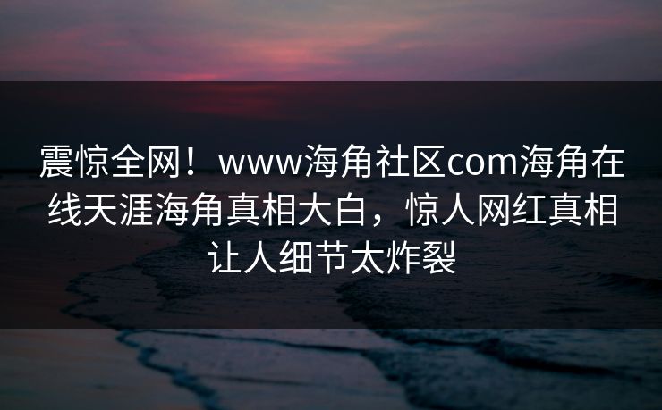 震惊全网！www海角社区com海角在线天涯海角真相大白，惊人网红真相让人细节太炸裂