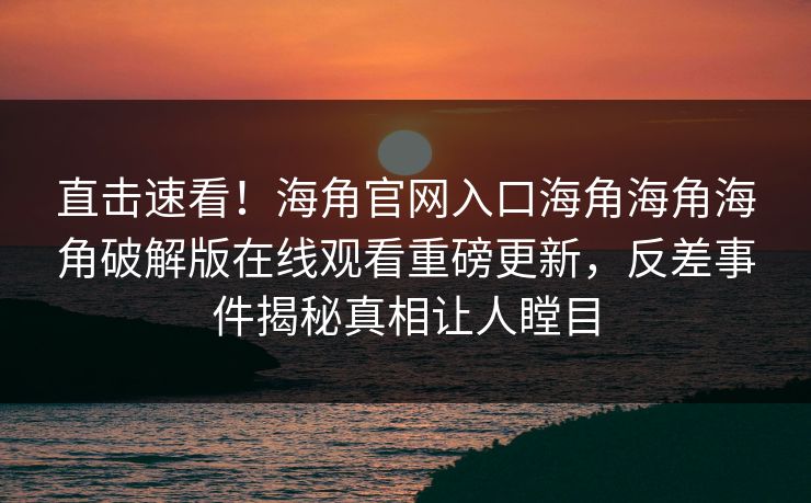 直击速看！海角官网入口海角海角海角破解版在线观看重磅更新，反差事件揭秘真相让人瞠目