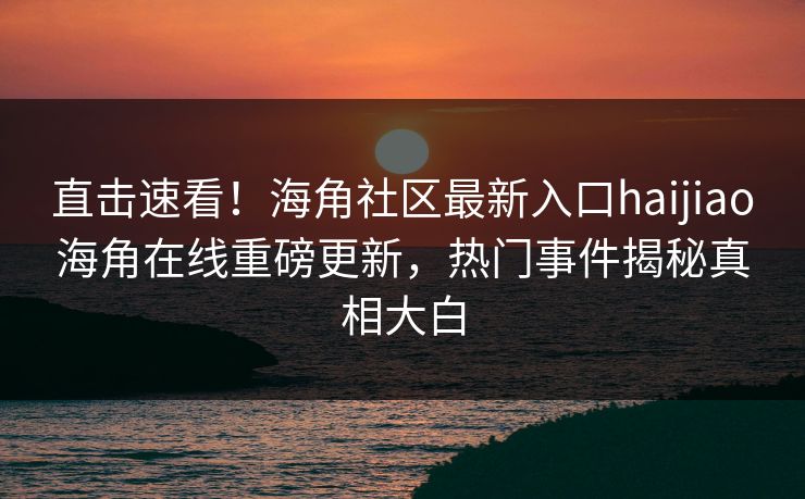 直击速看！海角社区最新入口haijiao海角在线重磅更新，热门事件揭秘真相大白