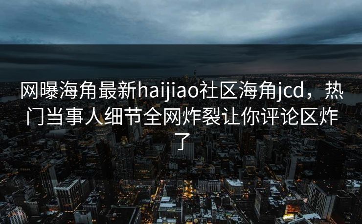 网曝海角最新haijiao社区海角jcd，热门当事人细节全网炸裂让你评论区炸了