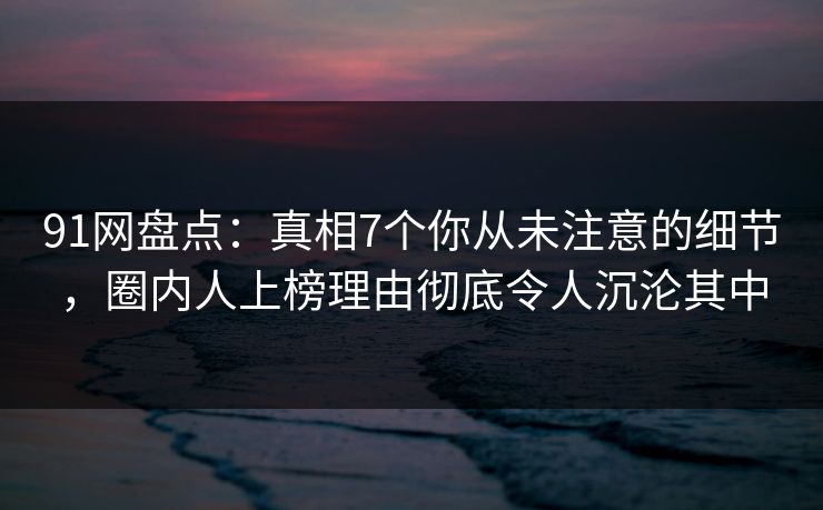 91网盘点：真相7个你从未注意的细节，圈内人上榜理由彻底令人沉沦其中