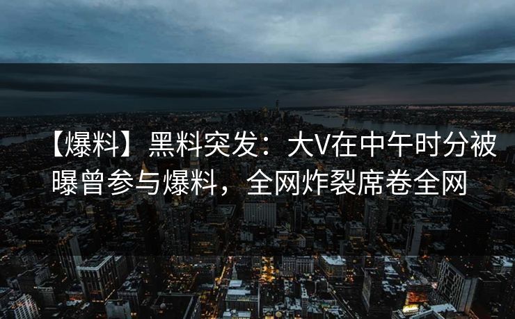 【爆料】黑料突发：大V在中午时分被曝曾参与爆料，全网炸裂席卷全网