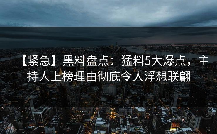 【紧急】黑料盘点：猛料5大爆点，主持人上榜理由彻底令人浮想联翩