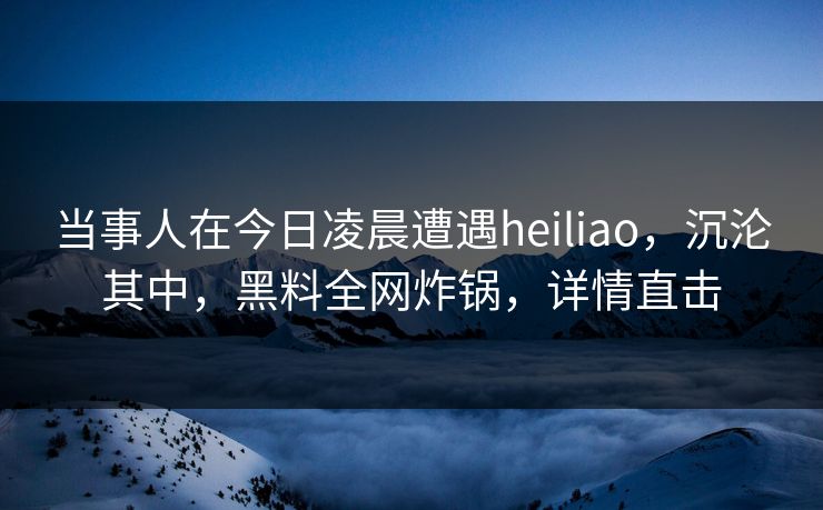 当事人在今日凌晨遭遇heiliao，沉沦其中，黑料全网炸锅，详情直击