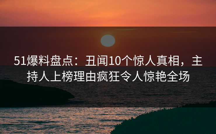 51爆料盘点：丑闻10个惊人真相，主持人上榜理由疯狂令人惊艳全场