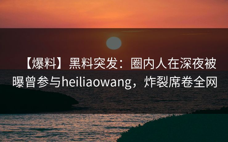 【爆料】黑料突发：圈内人在深夜被曝曾参与heiliaowang，炸裂席卷全网