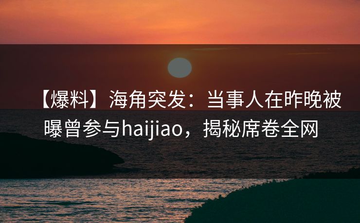【爆料】海角突发：当事人在昨晚被曝曾参与haijiao，揭秘席卷全网