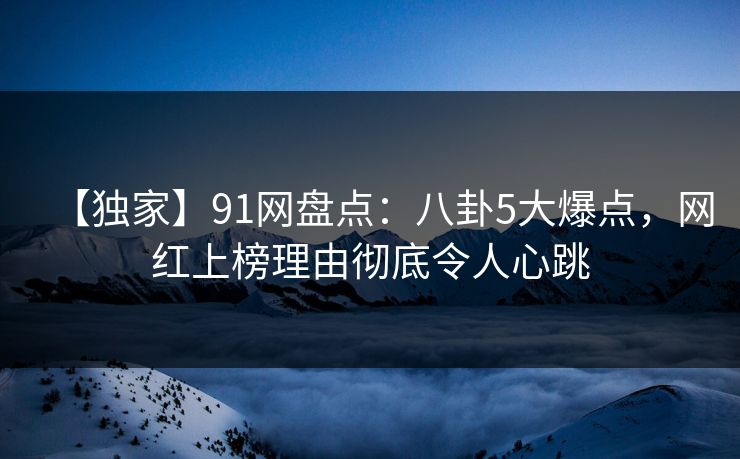 【独家】91网盘点：八卦5大爆点，网红上榜理由彻底令人心跳
