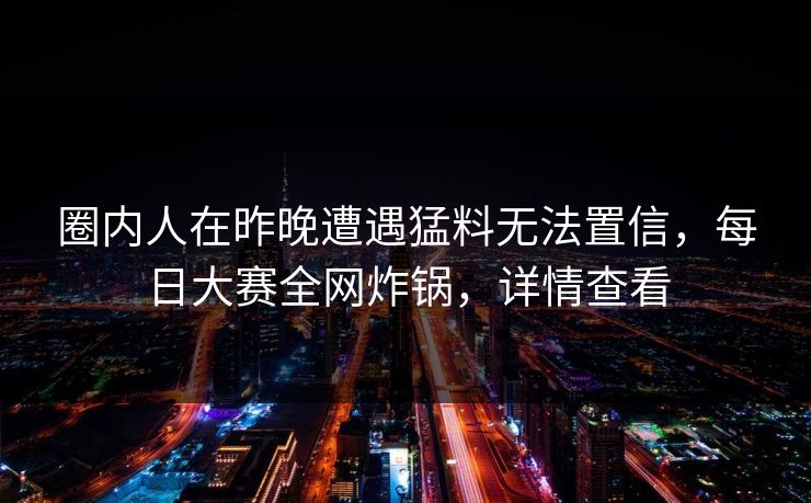 圈内人在昨晚遭遇猛料无法置信,每日大赛全网炸锅,详情查看