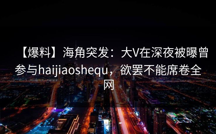 【爆料】海角突发:大V在深夜被曝曾参与haijiaoshequ,欲罢不能席卷全网 【爆料】海角突发:大V在深夜被曝曾参与haijiaoshequ,欲罢不能席卷全网