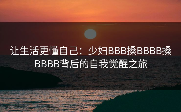 让生活更懂自己:少妇BBB搡BBBB搡BBBB背后的自我觉醒之旅 让生活更懂自己:少妇BBB搡BBBB搡BBBB背后的自我觉醒之旅