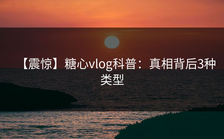 【震惊】糖心vlog科普：真相背后3种类型