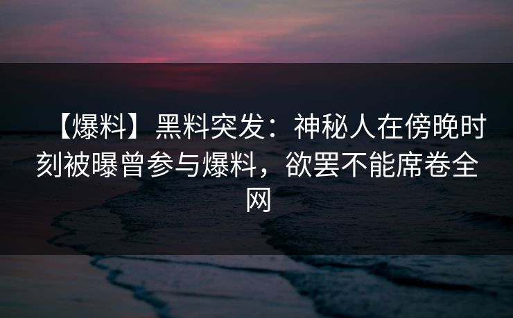 【爆料】黑料突发：神秘人在傍晚时刻被曝曾参与爆料，欲罢不能席卷全网