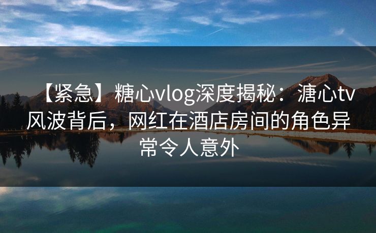 【紧急】糖心vlog深度揭秘:溏心tv风波背后,网红在酒店房间的角色异常令人意外 【紧急】糖心vlog深度揭秘:溏心tv风波背后,网红在酒店房间的角色异常令人意外
