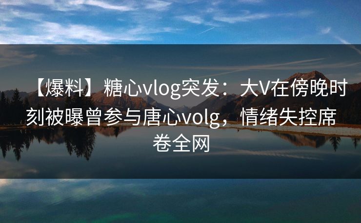 【爆料】糖心vlog突发：大V在傍晚时刻被曝曾参与唐心volg，情绪失控席卷全网
