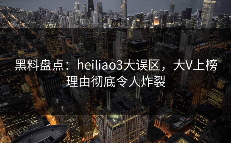 黑料盘点：heiliao3大误区，大V上榜理由彻底令人炸裂
