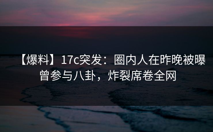 【爆料】17c突发：圈内人在昨晚被曝曾参与八卦，炸裂席卷全网