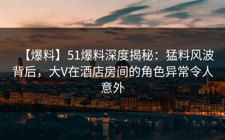 【爆料】51爆料深度揭秘：猛料风波背后，大V在酒店房间的角色异常令人意外