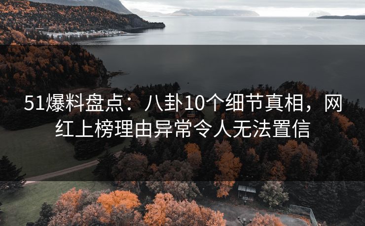 51爆料盘点：八卦10个细节真相，网红上榜理由异常令人无法置信