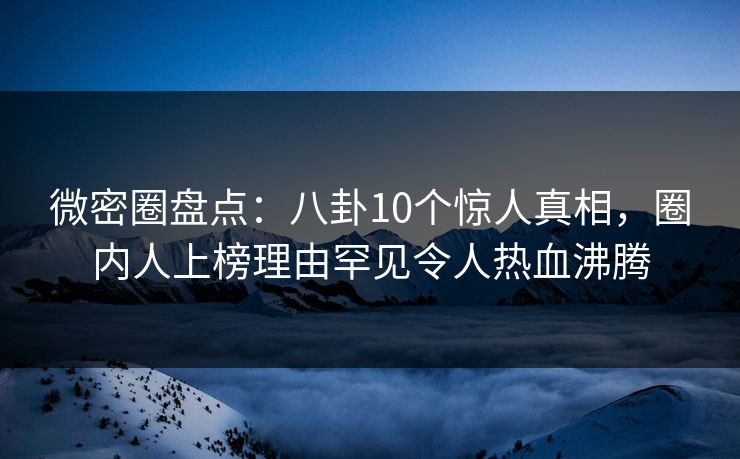 微密圈盘点：八卦10个惊人真相，圈内人上榜理由罕见令人热血沸腾