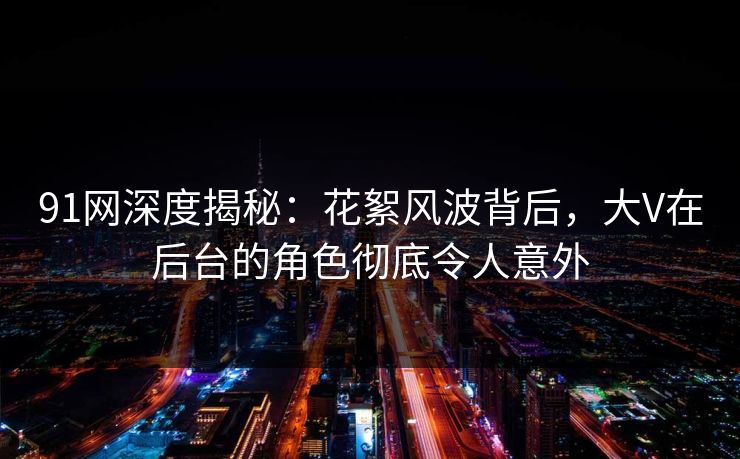 91网深度揭秘：花絮风波背后，大V在后台的角色彻底令人意外